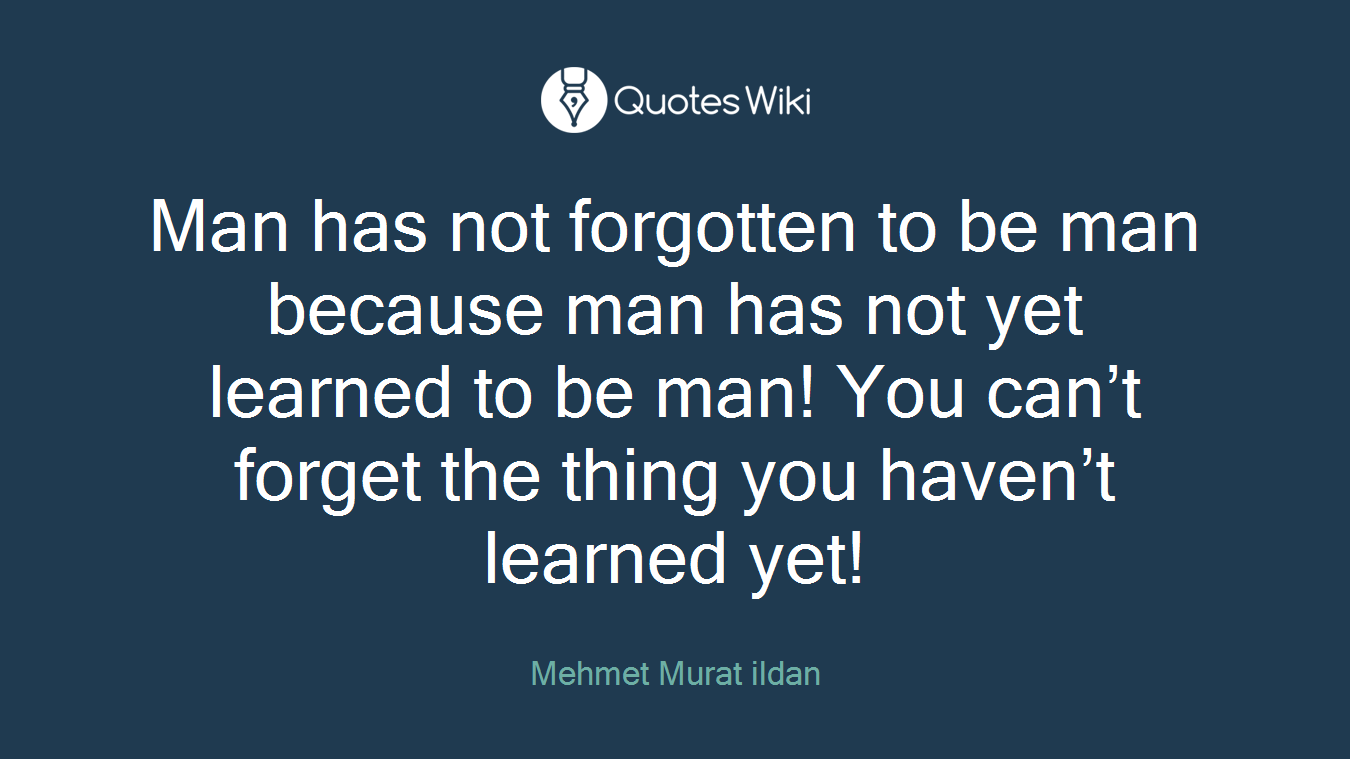 Man has not forgotten to be man because man has not yet learned to be man! You can’t forget the thing you haven’t learned yet!