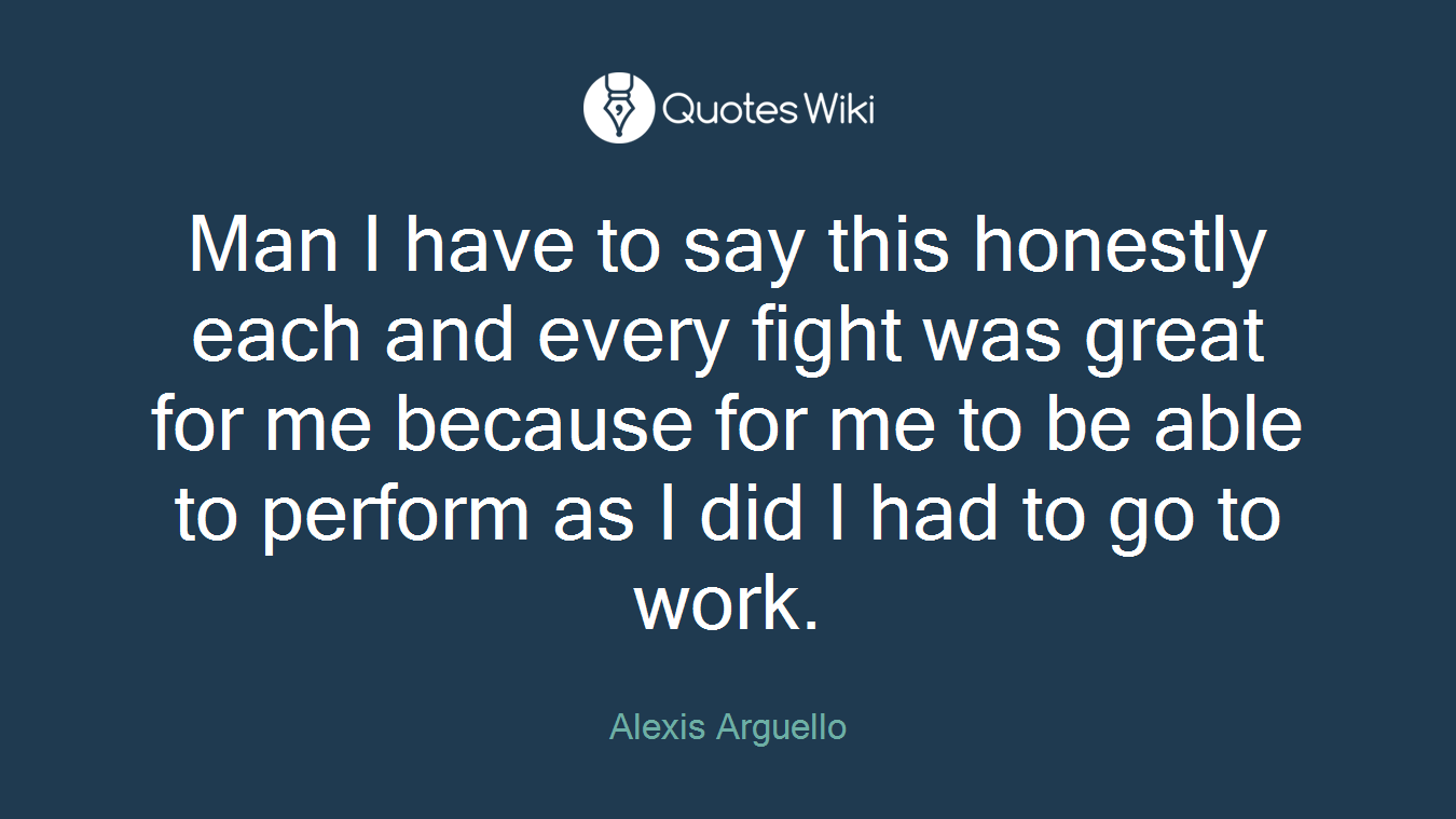Man I have to say this honestly each and every fight was great for me because for me to be able to perform as I did I had to go to work.
