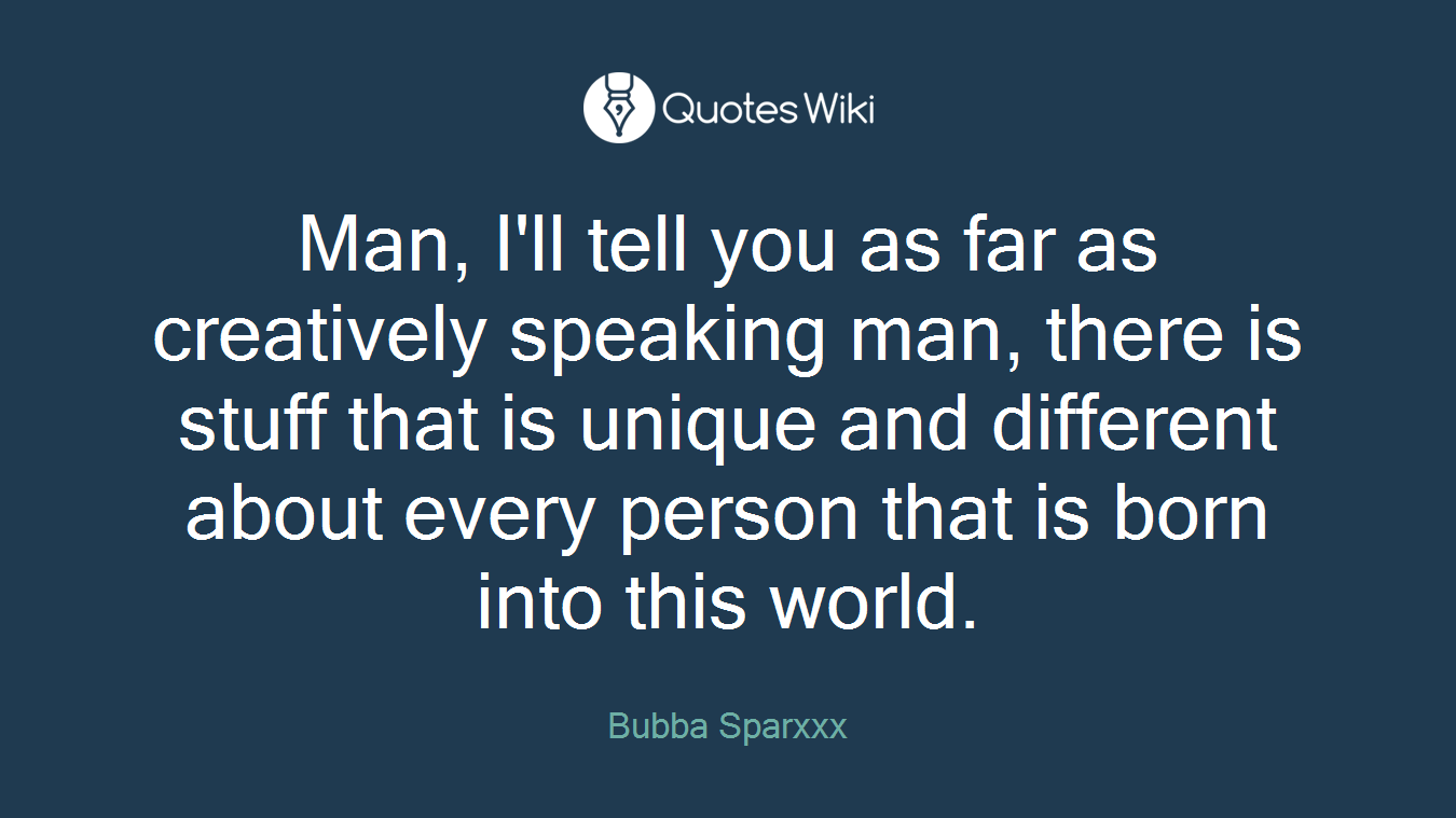 Man, I'll tell you as far as creatively speaking man, there is stuff that is unique and different about every person that is born into this world.