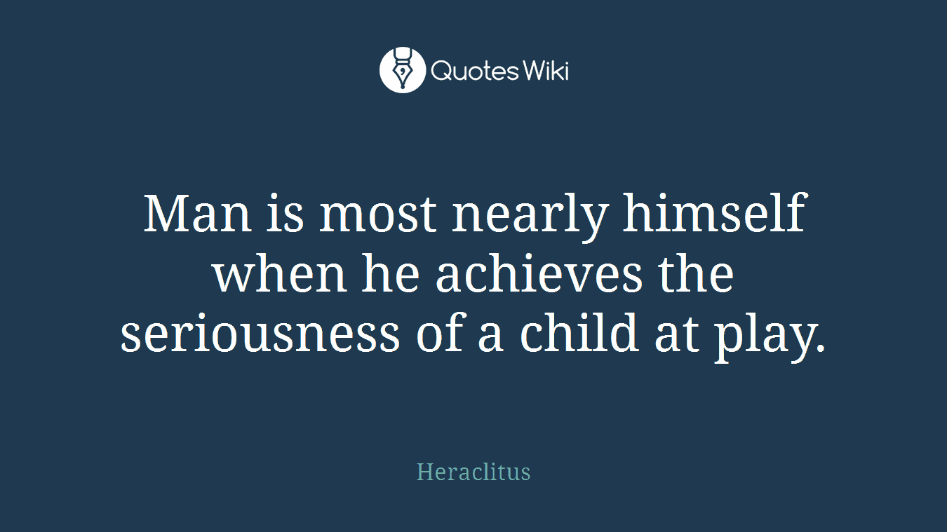 Man is most nearly himself when he achieves the seriousness of a child at play.