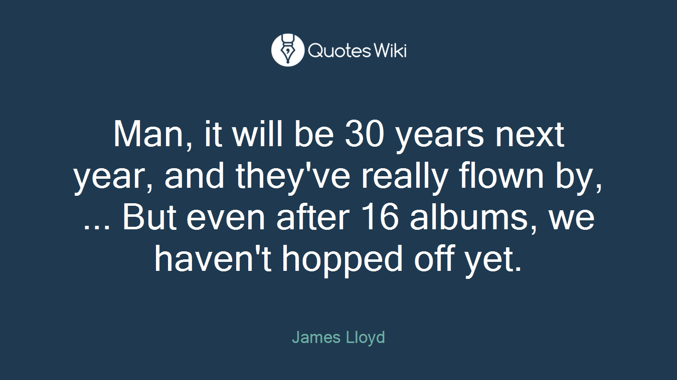 Man, it will be 30 years next year, and they've really flown by, ... But even after 16 albums, we haven't hopped off yet.