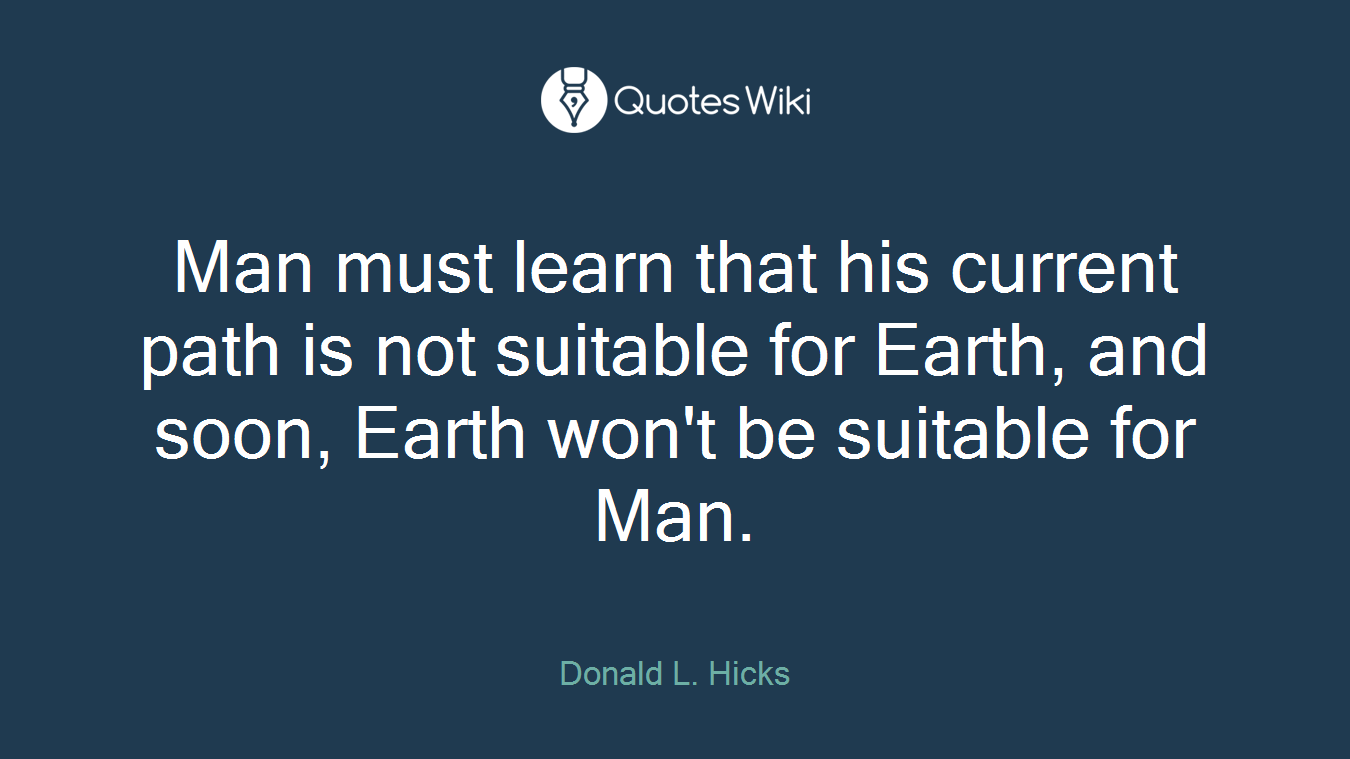 Man must learn that his current path is not suitable for Earth, and soon, Earth won't be suitable for Man.