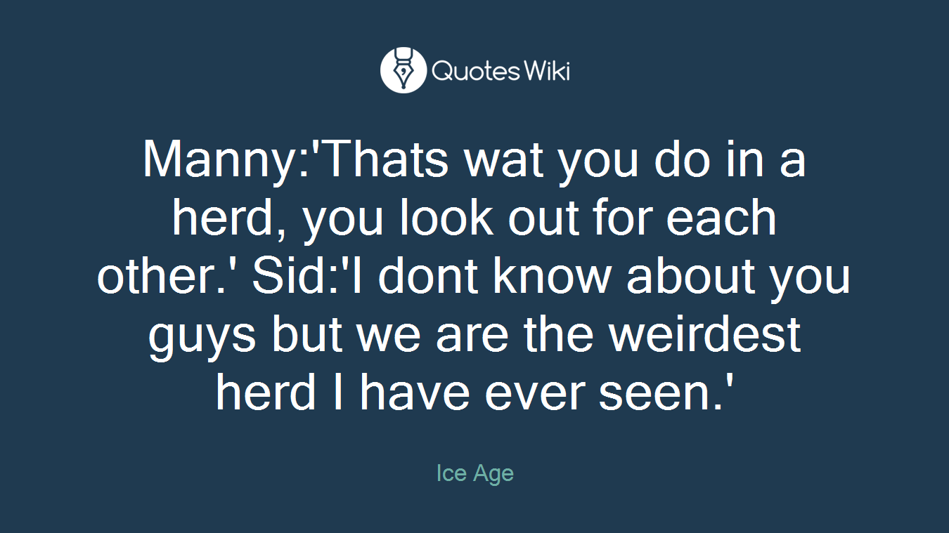 Manny:'Thats wat you do in a herd, you look out for each other.' Sid:'I dont know about you guys but we are the weirdest herd I have ever seen.'