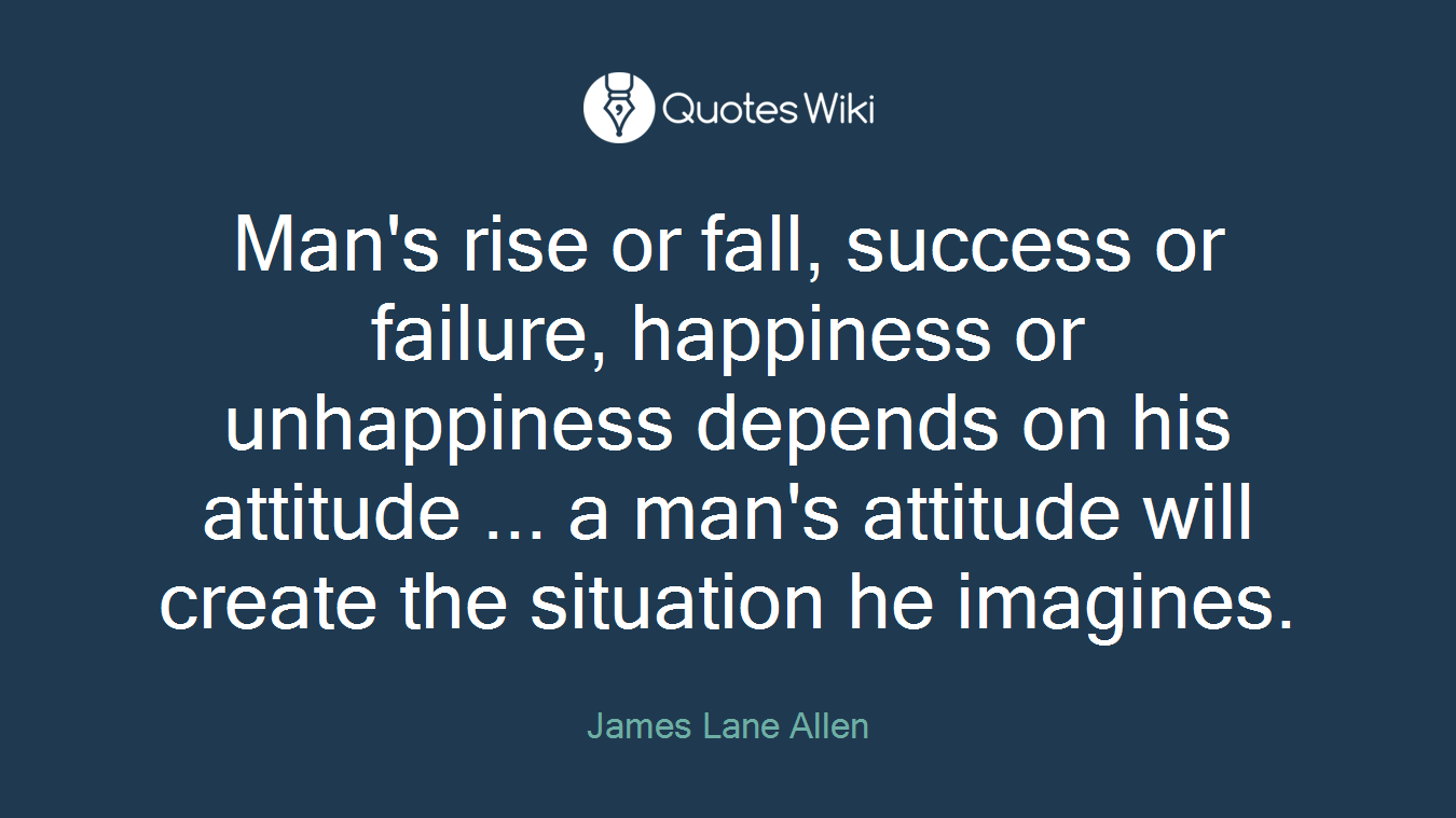 Man's rise or fall, success or failure, happiness or unhappiness depends on his attitude ... a man's attitude will create the situation he imagines.