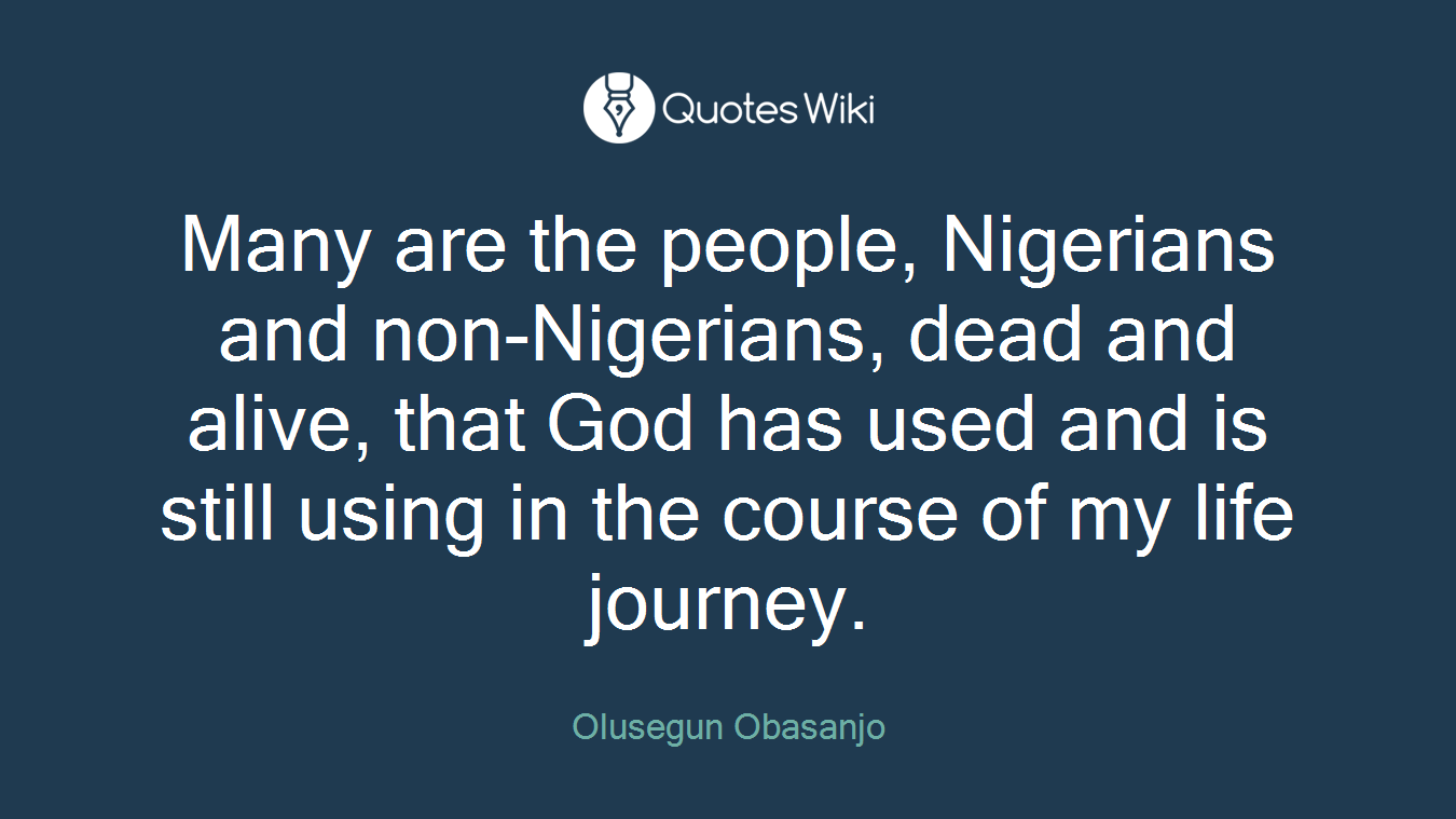 Many are the people, Nigerians and non-Nigerians, dead and alive, that God has used and is still using in the course of my life journey.