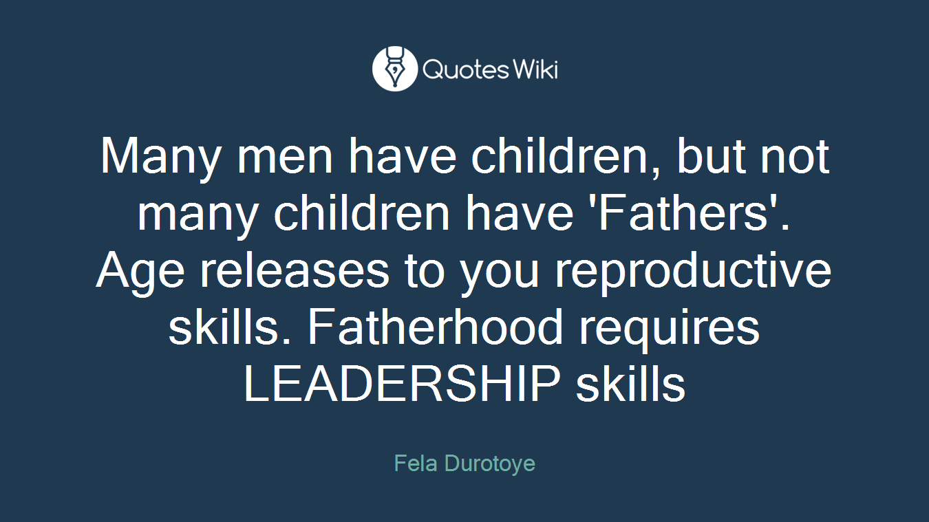 Many men have children, but not many children have 'Fathers'. Age releases to you reproductive skills. Fatherhood requires LEADERSHIP skills