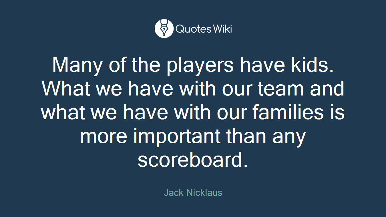 Many of the players have kids. What we have with our team and what we have with our families is more important than any scoreboard.