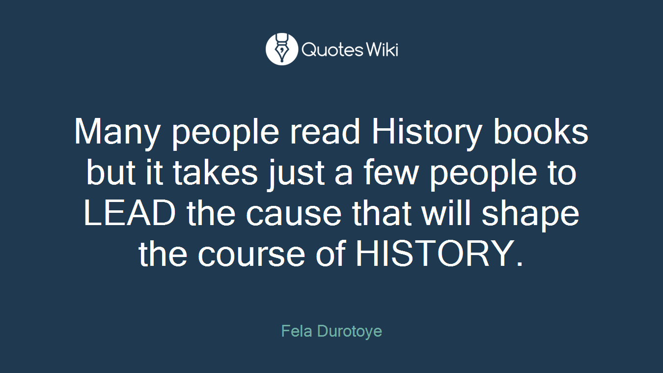 Many people read History books but it takes just a few people to LEAD the cause that will shape the course of HISTORY.