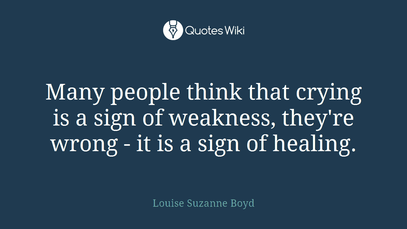 Many people think that crying is a sign of weakness, they're wrong - it is a sign of healing.