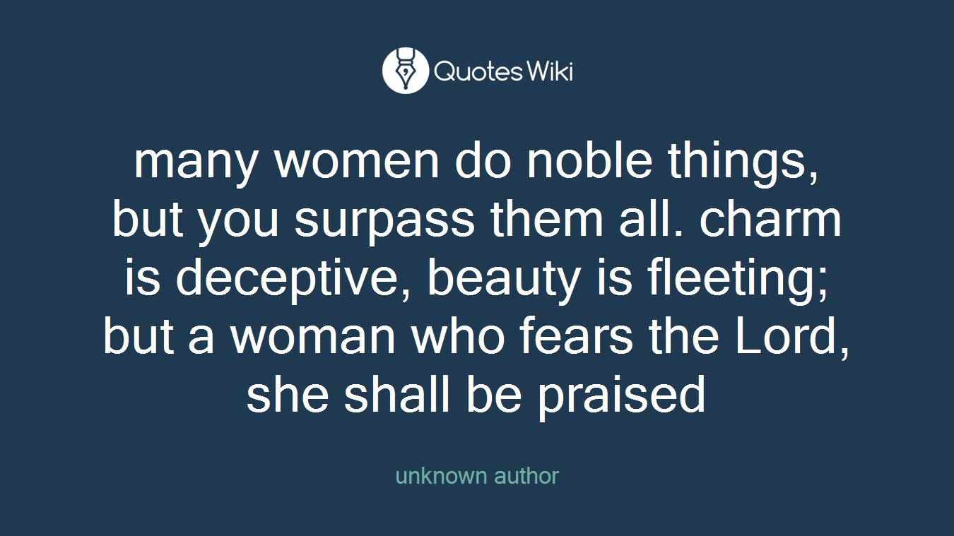 many women do noble things, but you surpass them all. charm is deceptive, beauty is fleeting; but a woman who fears the Lord, she shall be praised