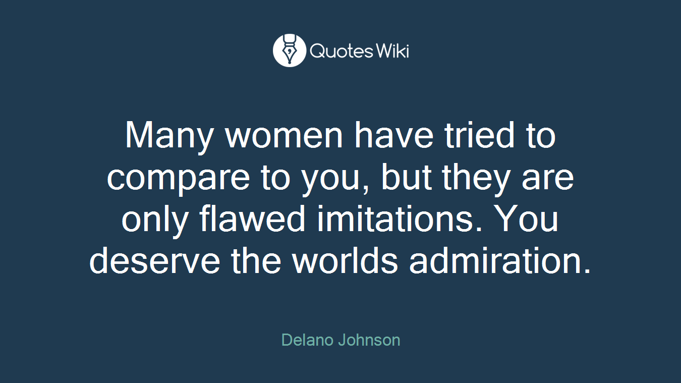 Many women have tried to compare to you, but they are only flawed imitations. You deserve the worlds admiration.