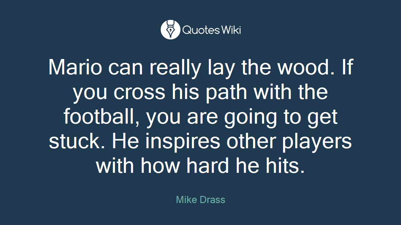 Mario can really lay the wood. If you cross his path with the football, you are going to get stuck. He inspires other players with how hard he hits.