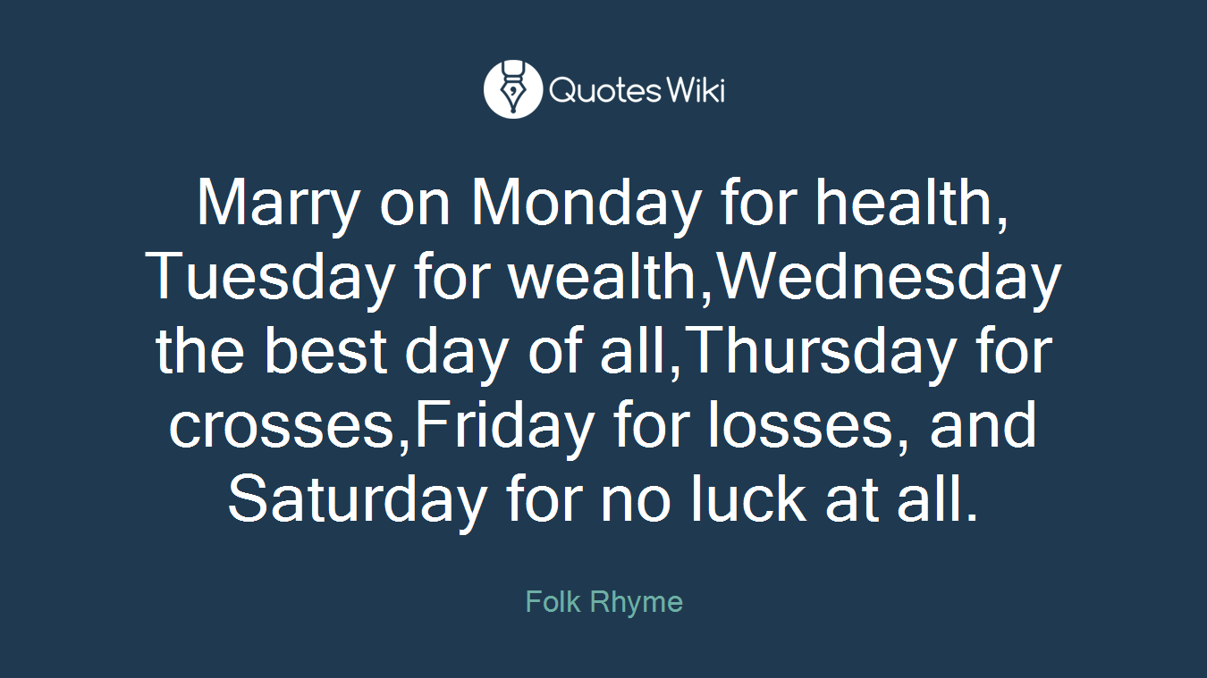 Marry on Monday for health, Tuesday for wealth,Wednesday the best day of all,Thursday for crosses,Friday for losses, and Saturday for no luck at all.