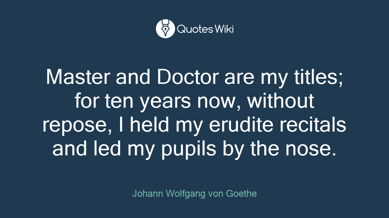 Master and Doctor are my titles; for ten years now, without repose, I held my erudite recitals and led my pupils by the nose.
