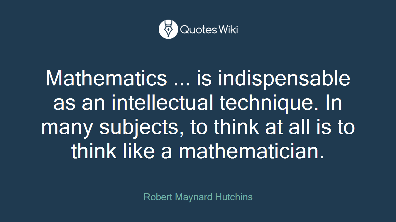 Mathematics ... is indispensable as an intellectual technique. In many subjects, to think at all is to think like a mathematician.