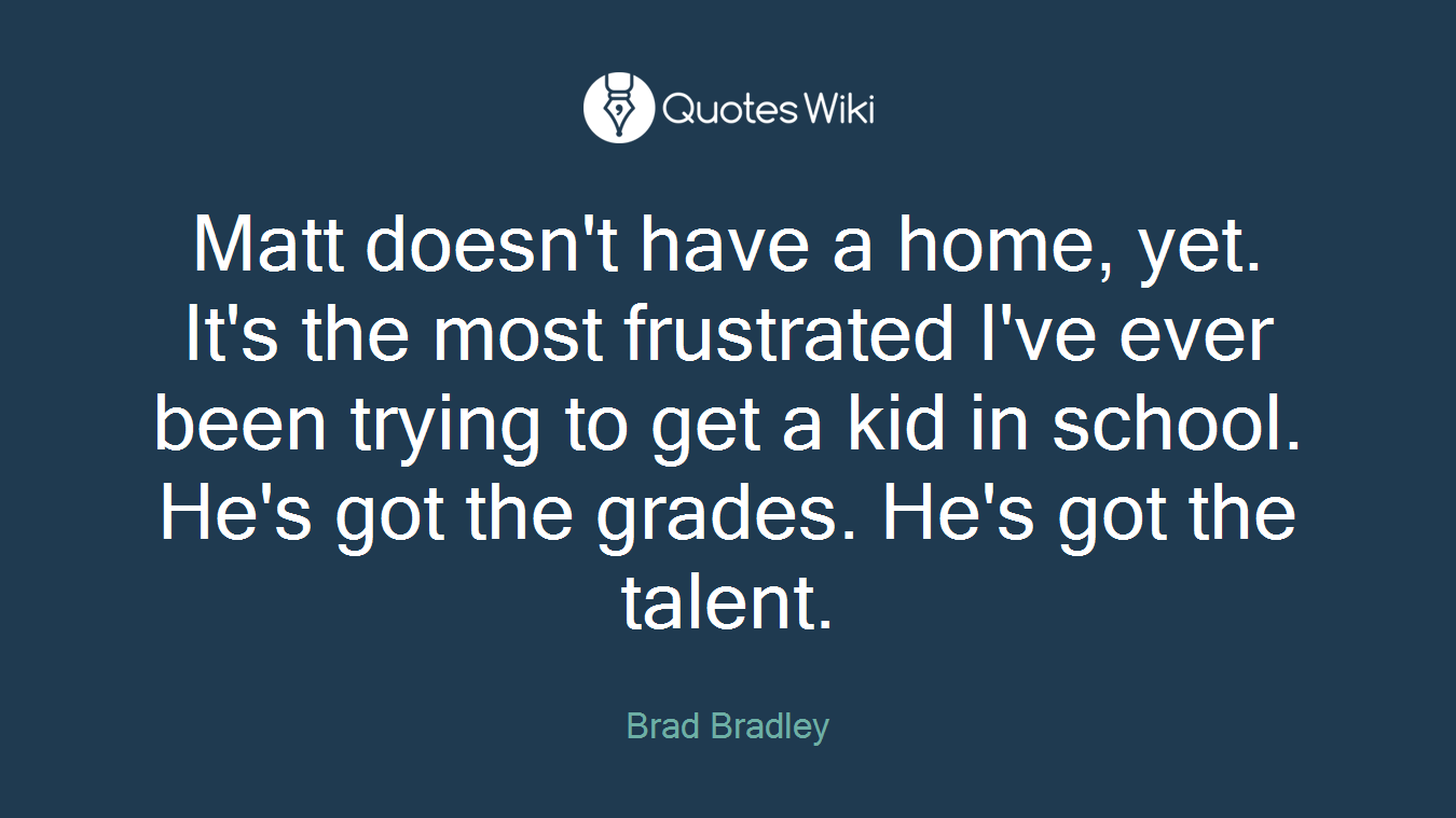 Matt doesn't have a home, yet. It's the most frustrated I've ever been trying to get a kid in school. He's got the grades. He's got the talent.