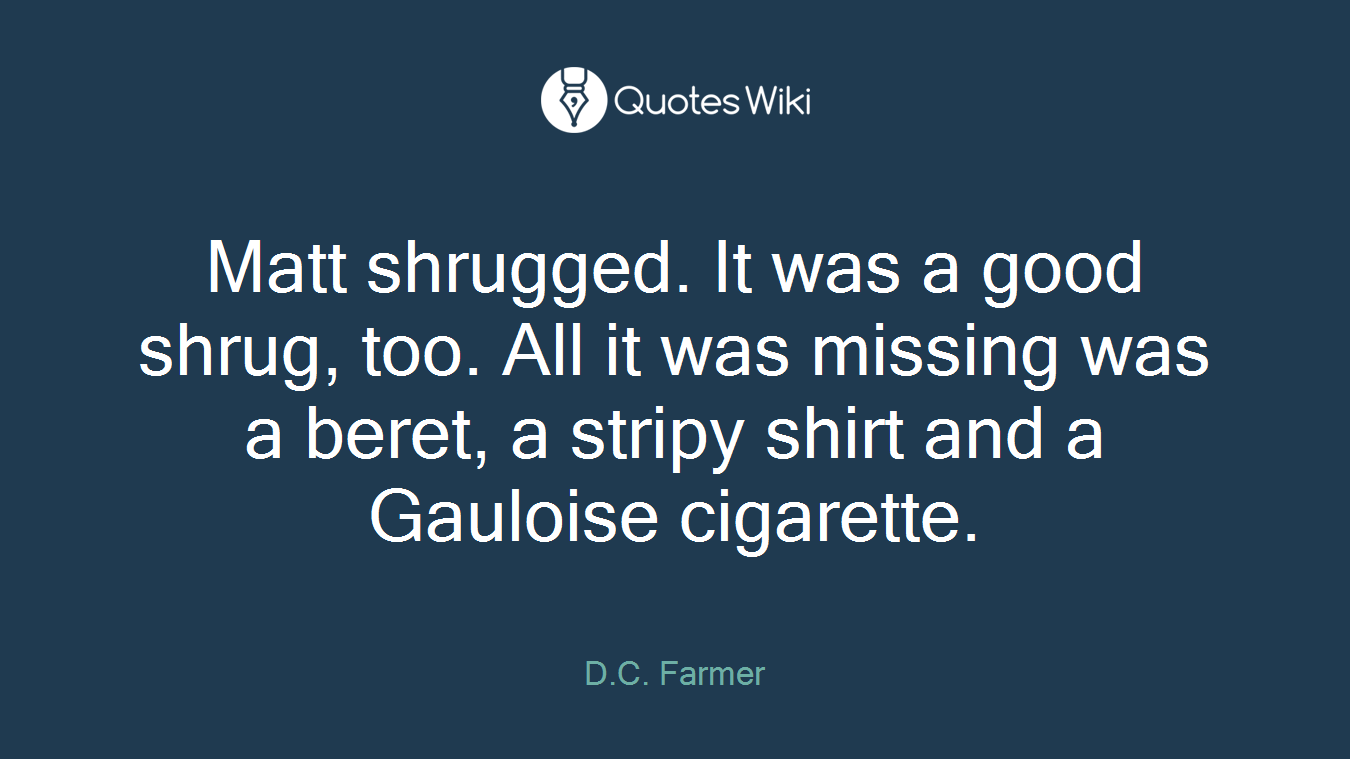 Matt shrugged. It was a good shrug, too. All it was missing was a beret, a stripy shirt and a Gauloise cigarette.
