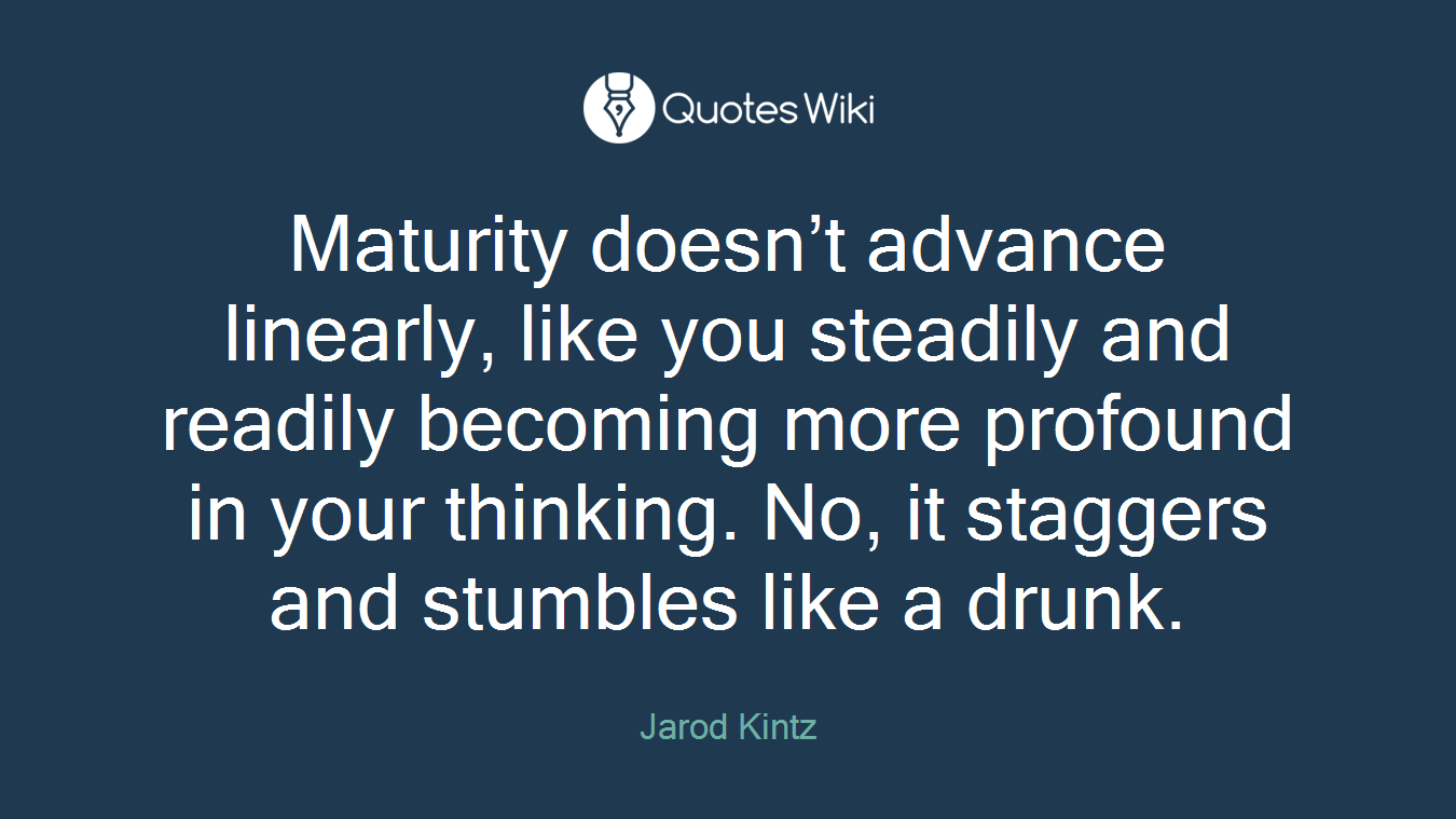 Maturity doesn’t advance linearly, like you steadily and readily becoming more profound in your thinking. No, it staggers and stumbles like a drunk.