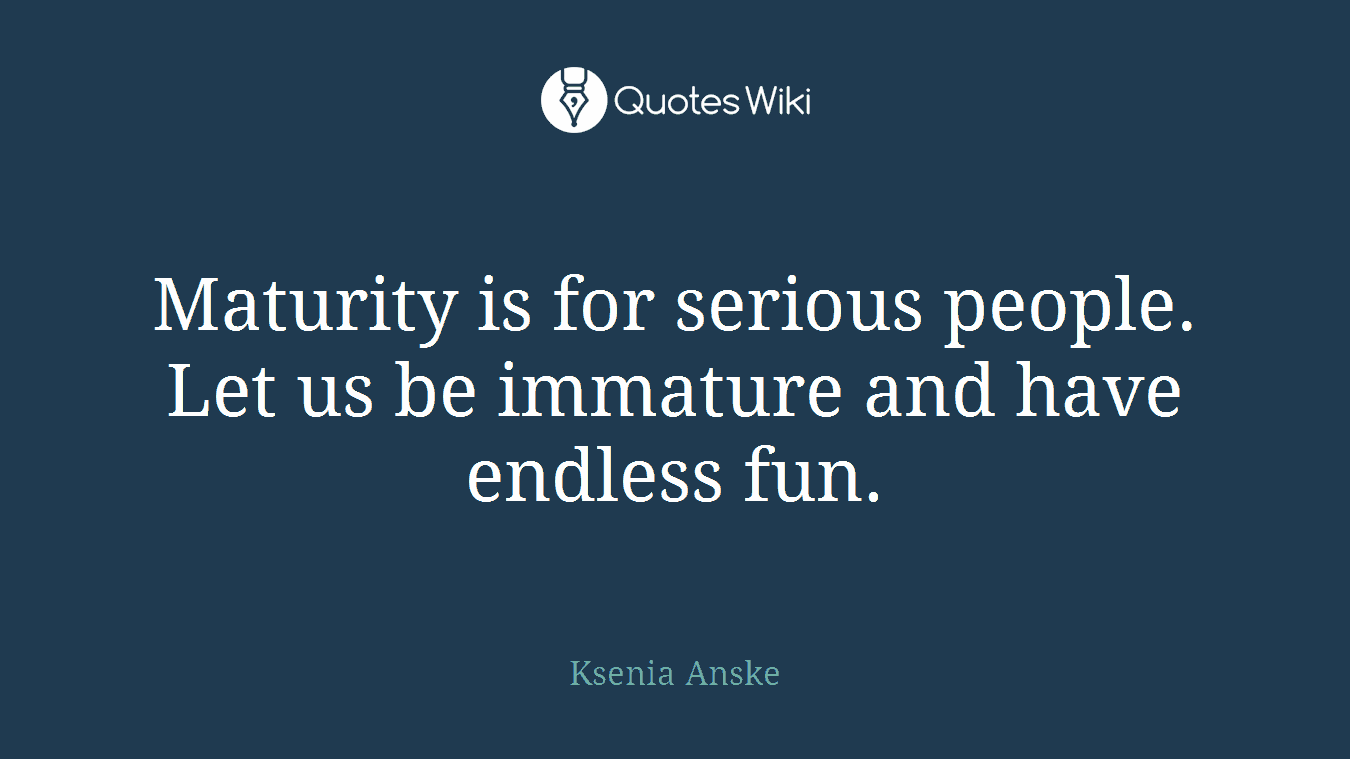 Maturity is for serious people. Let us be immature and have endless fun.