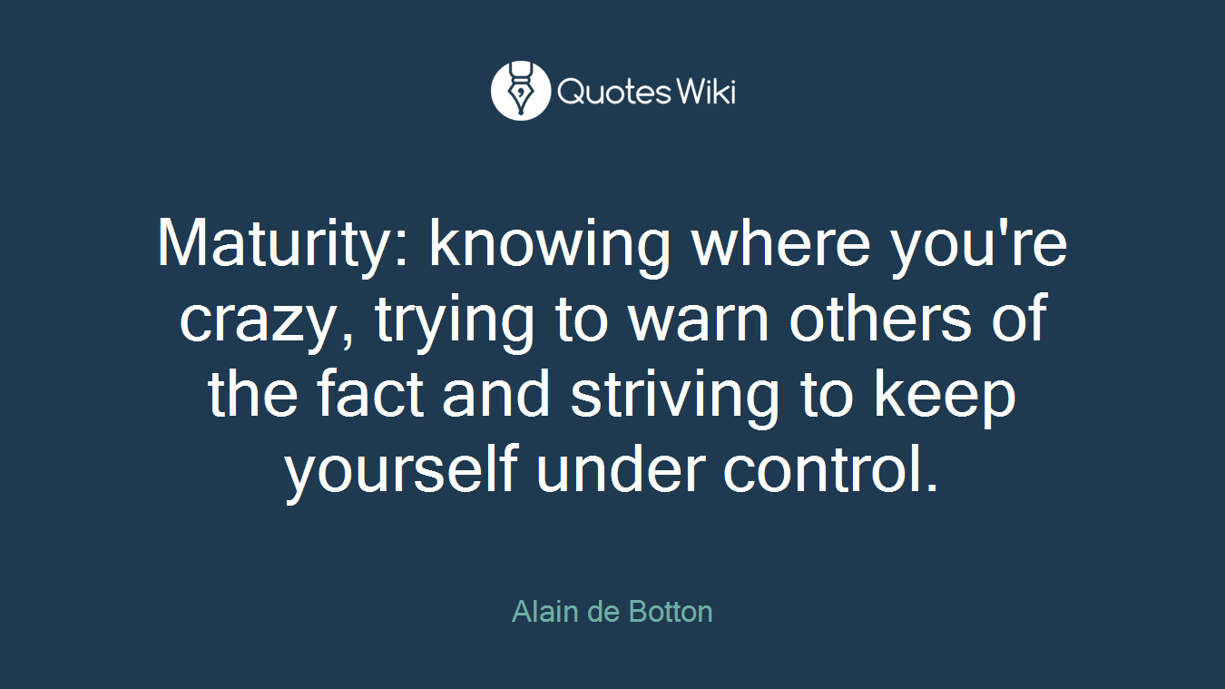 Maturity: knowing where you're crazy, trying to warn others of the fact and striving to keep yourself under control.