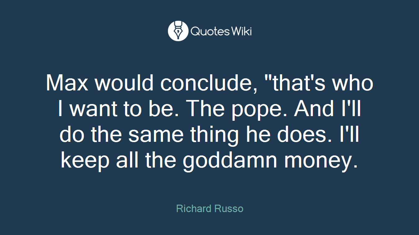 Max would conclude, "that's who I want to be. The pope. And I'll do the same thing he does. I'll keep all the goddamn money.