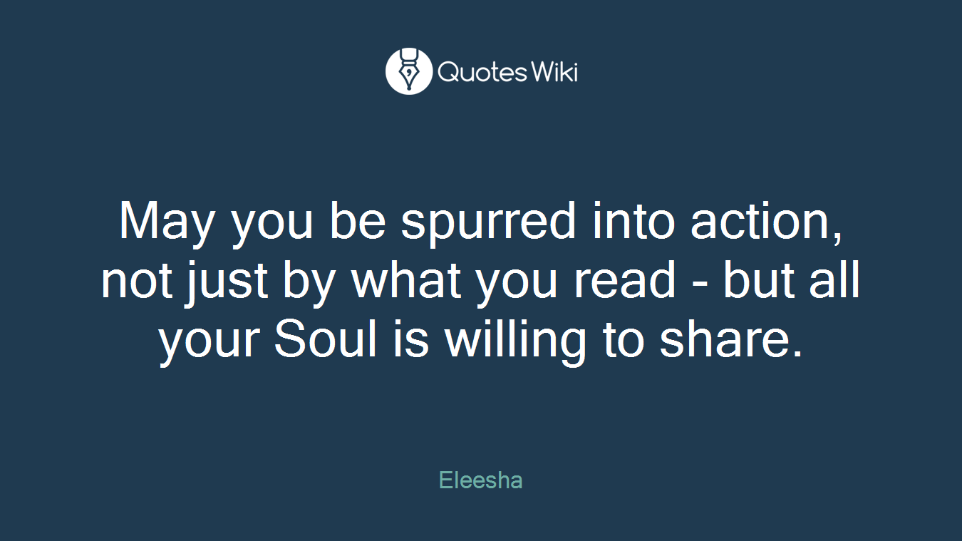 May you be spurred into action, not just by what you read - but all your Soul is willing to share.