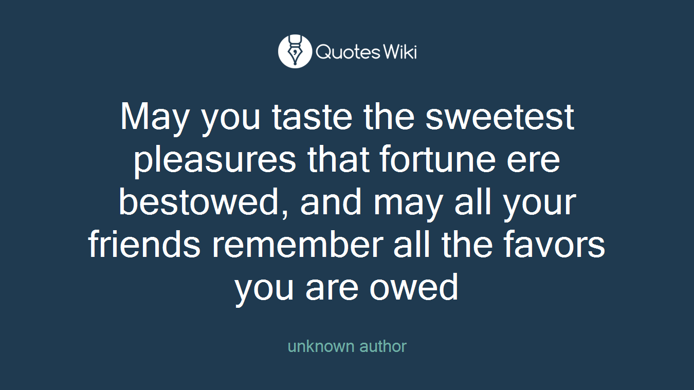 May you taste the sweetest pleasures that fortune ere bestowed, and may all your friends remember all the favors you are owed