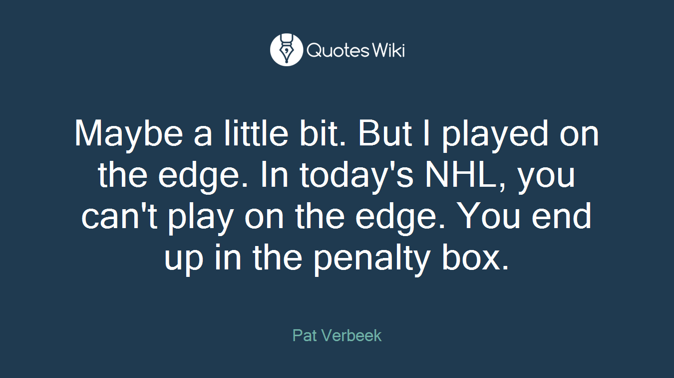 Maybe a little bit. But I played on the edge. In today's NHL, you can't play on the edge. You end up in the penalty box.