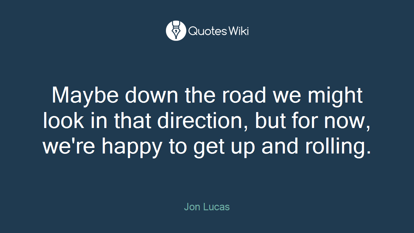 Maybe down the road we might look in that direction, but for now, we're happy to get up and rolling.
