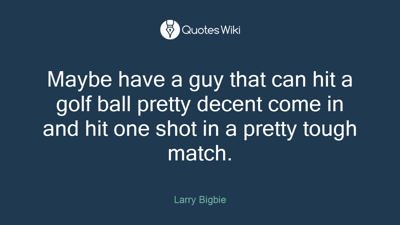 Maybe have a guy that can hit a golf ball pretty decent come in and hit one shot in a pretty tough match.