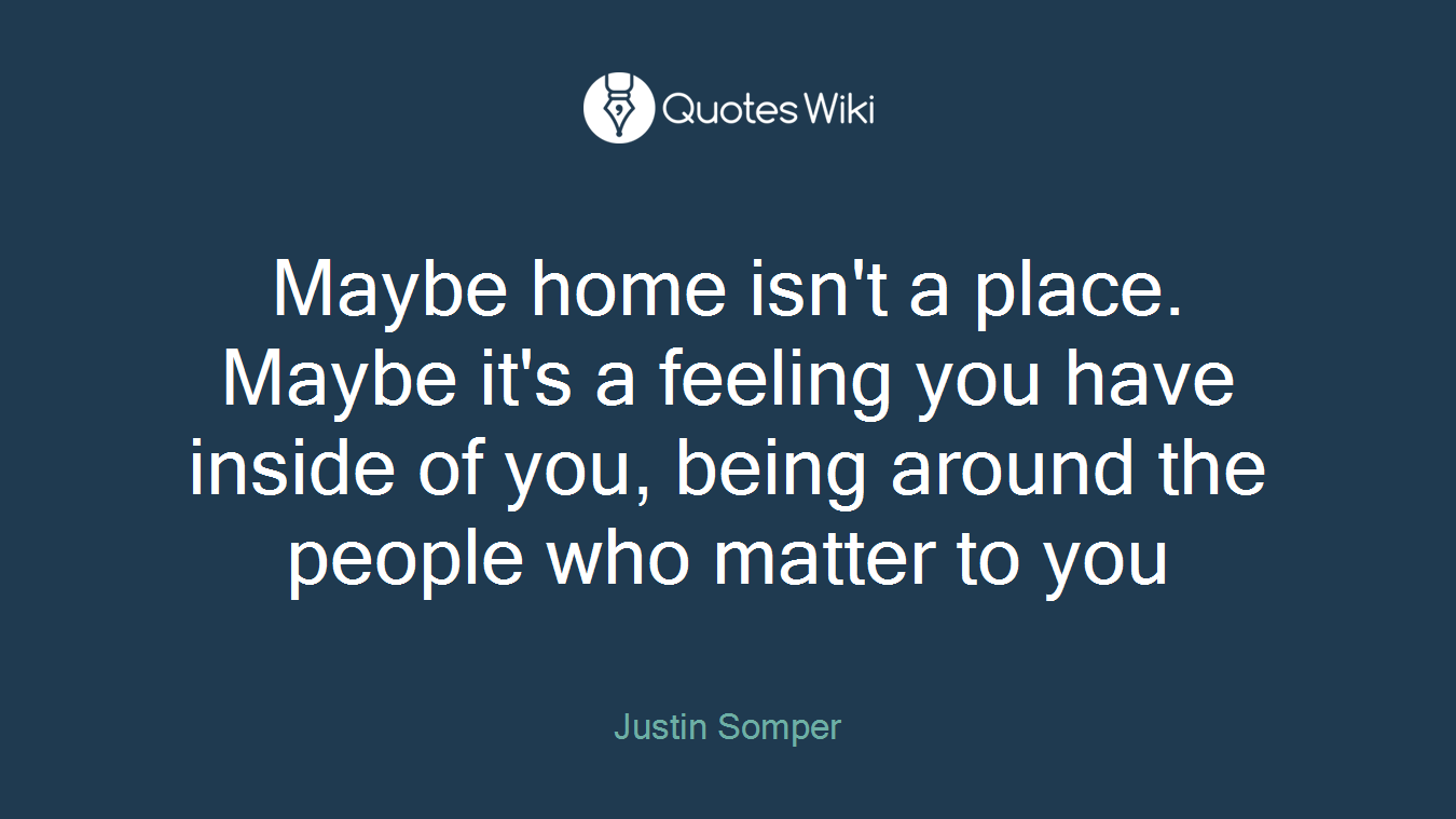 Maybe home isn't a place. Maybe it's a feeling you have inside of you, being around the people who matter to you