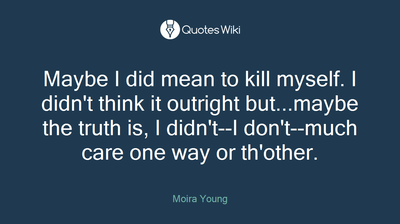 Maybe I did mean to kill myself. I didn't think it outright but...maybe the truth is, I didn't--I don't--much care one way or th'other.