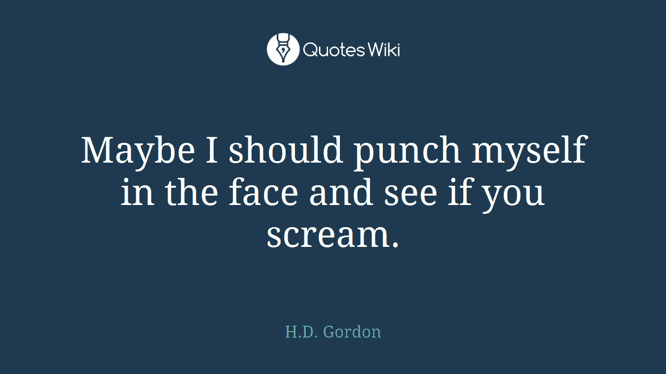 Maybe I should punch myself in the face and see if you scream.