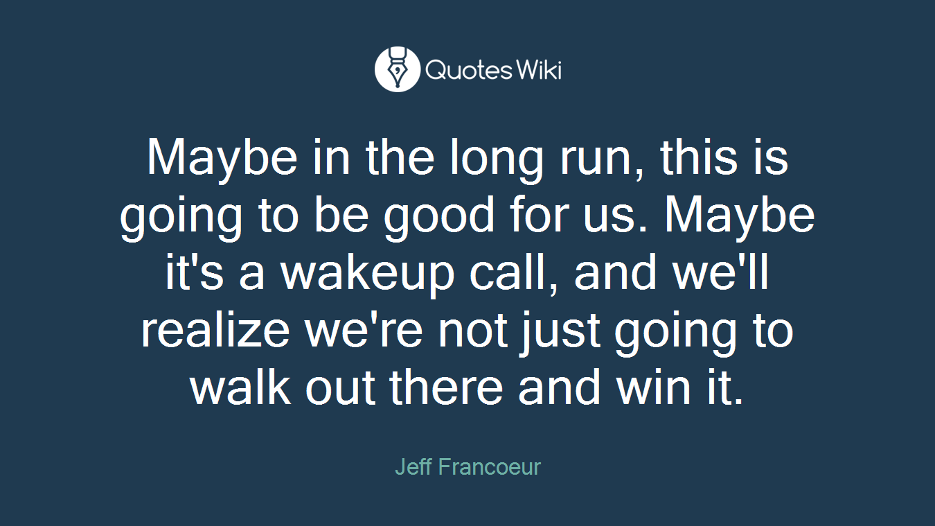 Maybe in the long run, this is going to be good for us. Maybe it's a wakeup call, and we'll realize we're not just going to walk out there and win it.