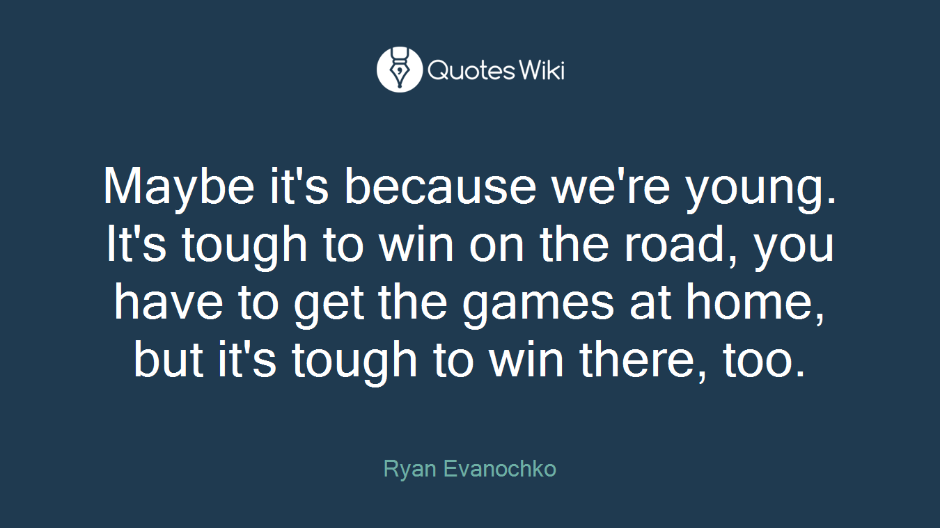Maybe it's because we're young. It's tough to win on the road, you have to get the games at home, but it's tough to win there, too.