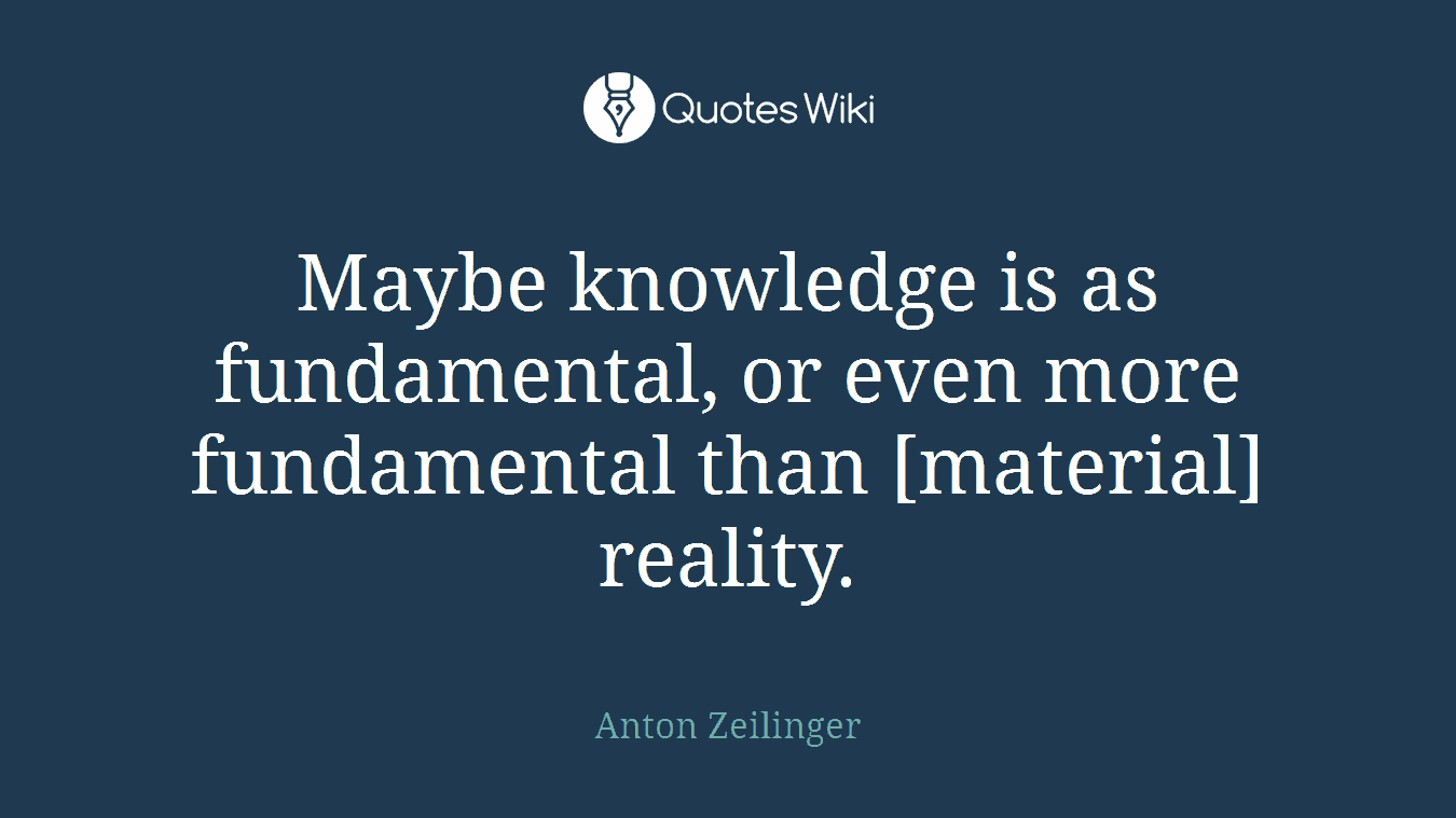 Maybe knowledge is as fundamental, or even more fundamental than [material] reality.