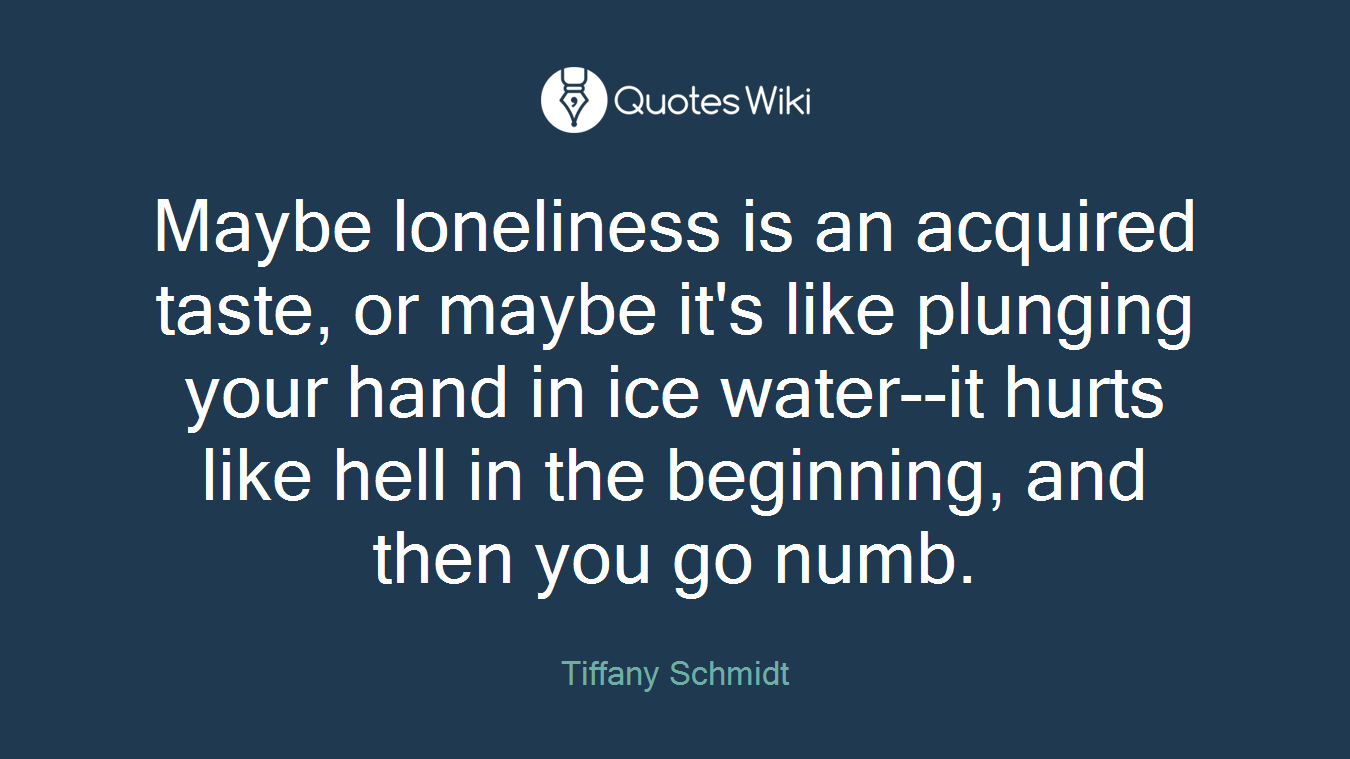 Maybe loneliness is an acquired taste, or maybe it's like plunging your hand in ice water--it hurts like hell in the beginning, and then you go numb.