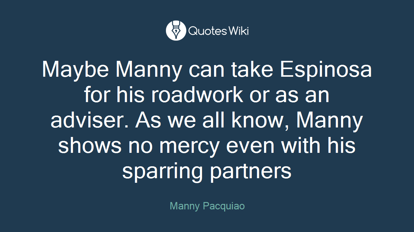 Maybe Manny can take Espinosa for his roadwork or as an adviser. As we all know, Manny shows no mercy even with his sparring partners