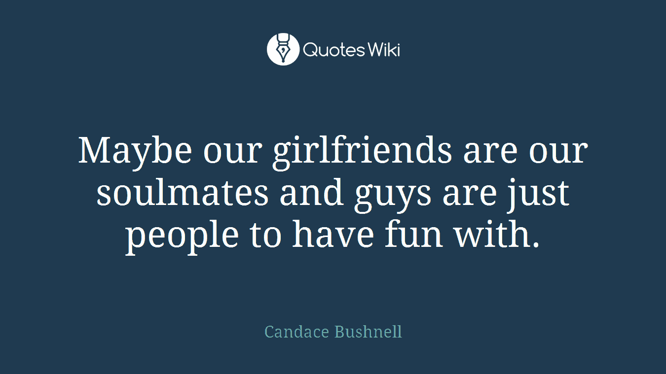 Maybe our girlfriends are our soulmates and guys are just people to have fun with.