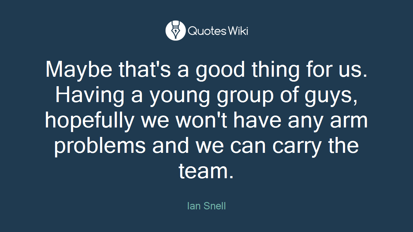 Maybe that's a good thing for us. Having a young group of guys, hopefully we won't have any arm problems and we can carry the team.