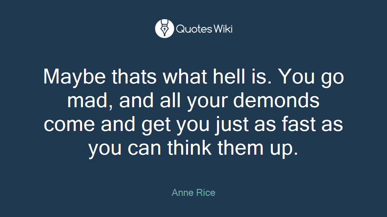 Maybe thats what hell is. You go mad, and all your demonds come and get you just as fast as you can think them up.