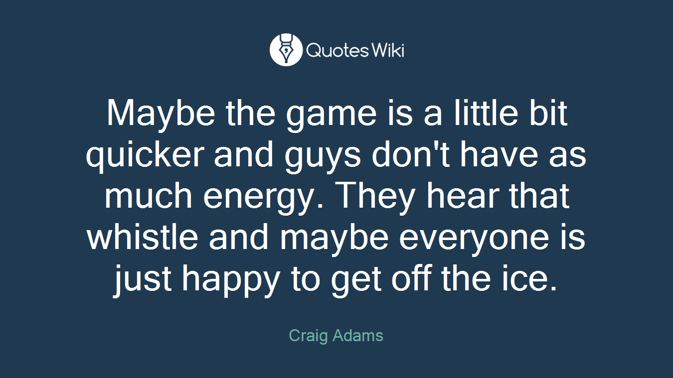 Maybe the game is a little bit quicker and guys don't have as much energy. They hear that whistle and maybe everyone is just happy to get off the ice.
