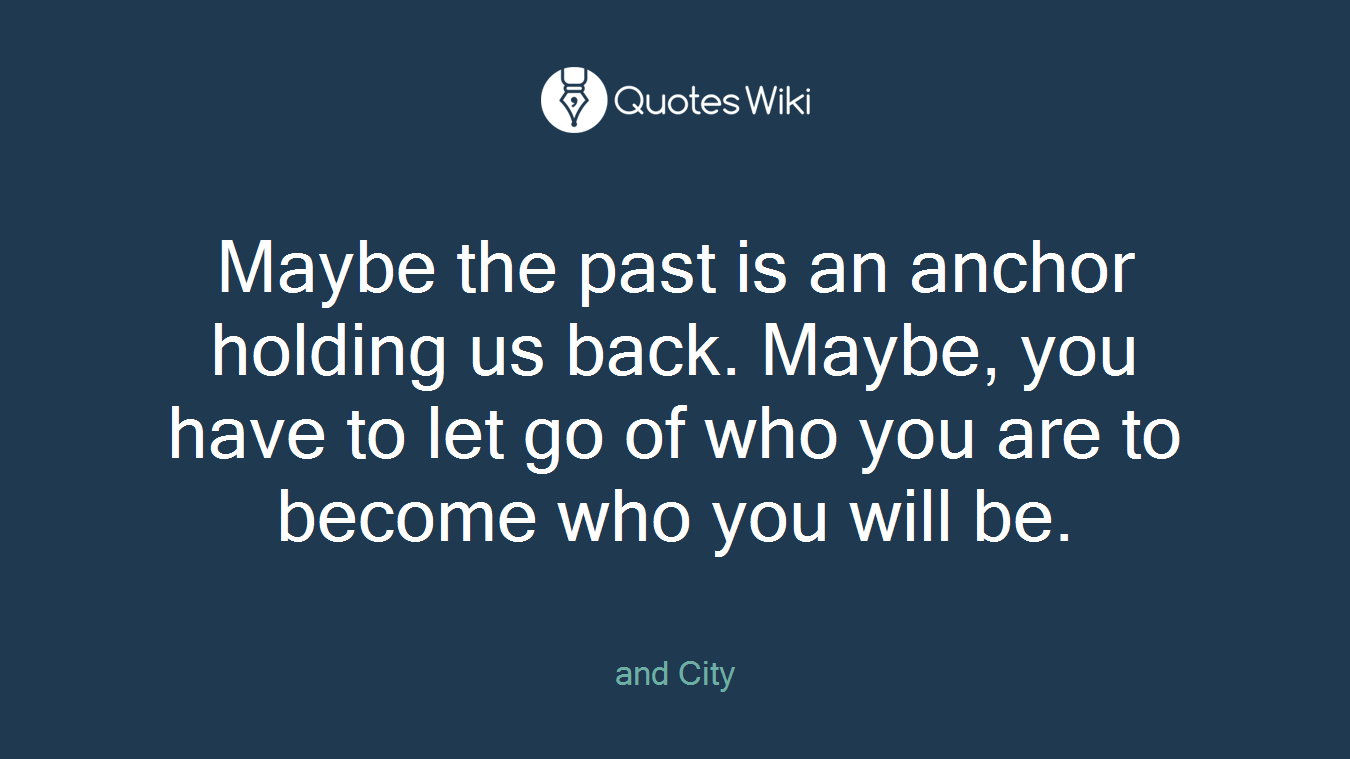 Maybe the past is an anchor holding us back. Maybe, you have to let go of who you are to become who you will be.