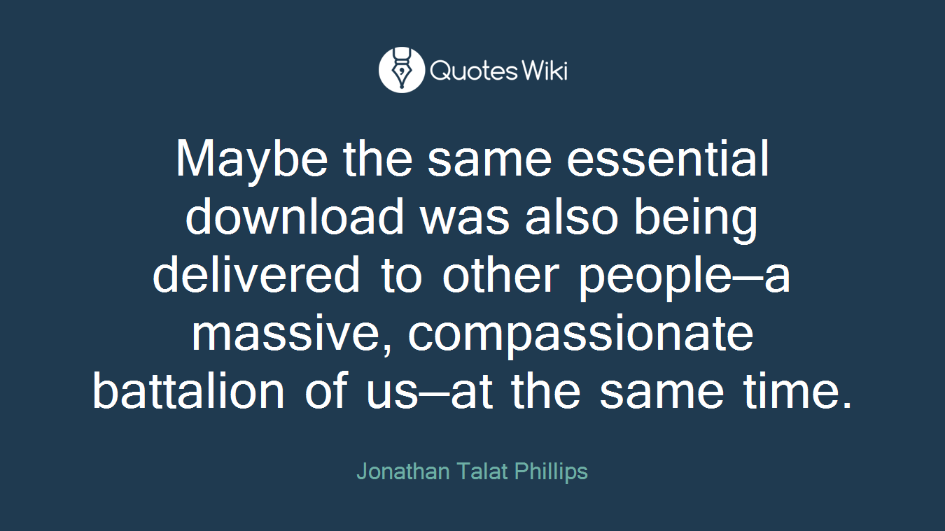 Maybe the same essential download was also being delivered to other people—a massive, compassionate battalion of us—at the same time.