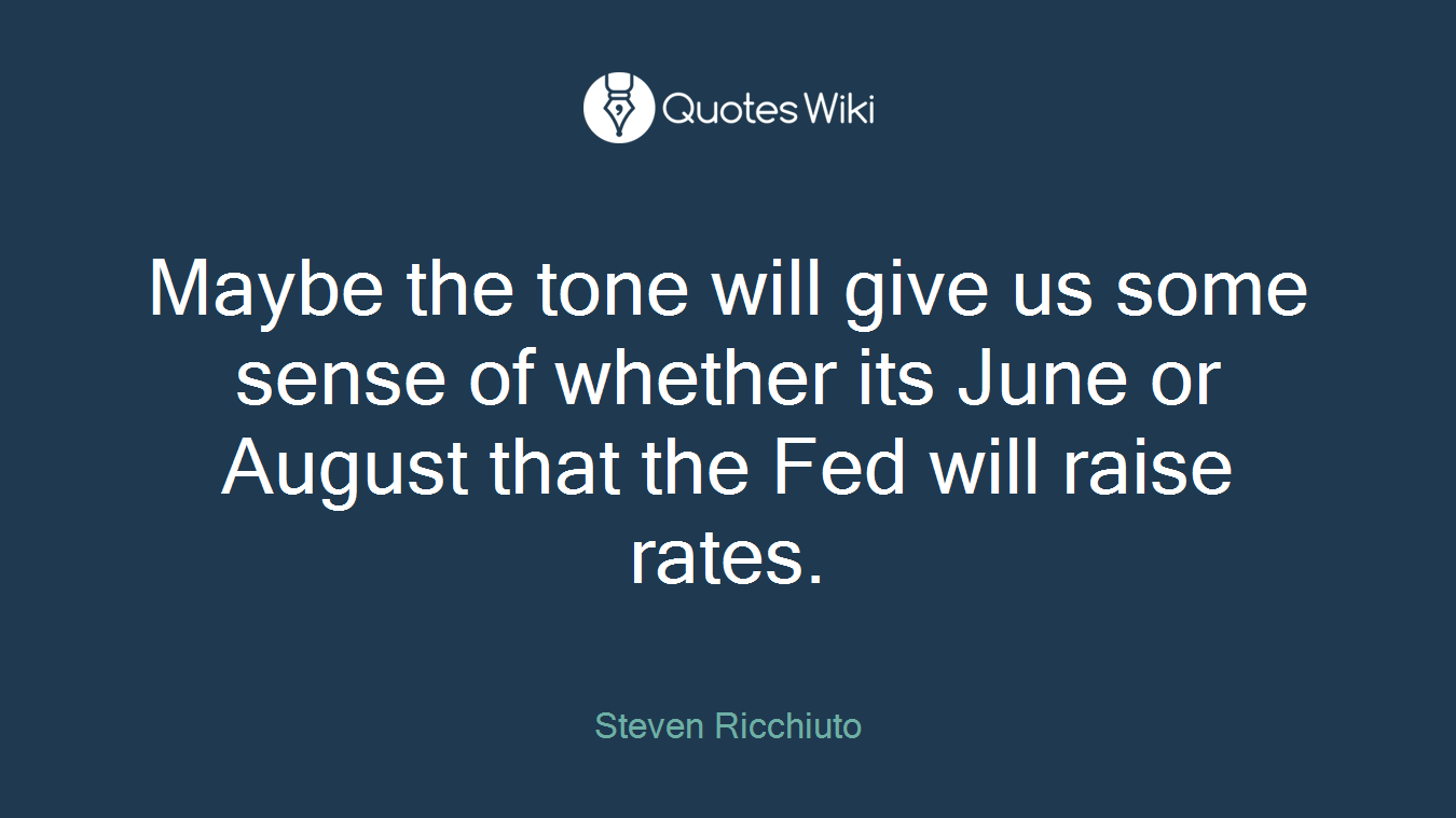 Maybe the tone will give us some sense of whether its June or August that the Fed will raise rates.