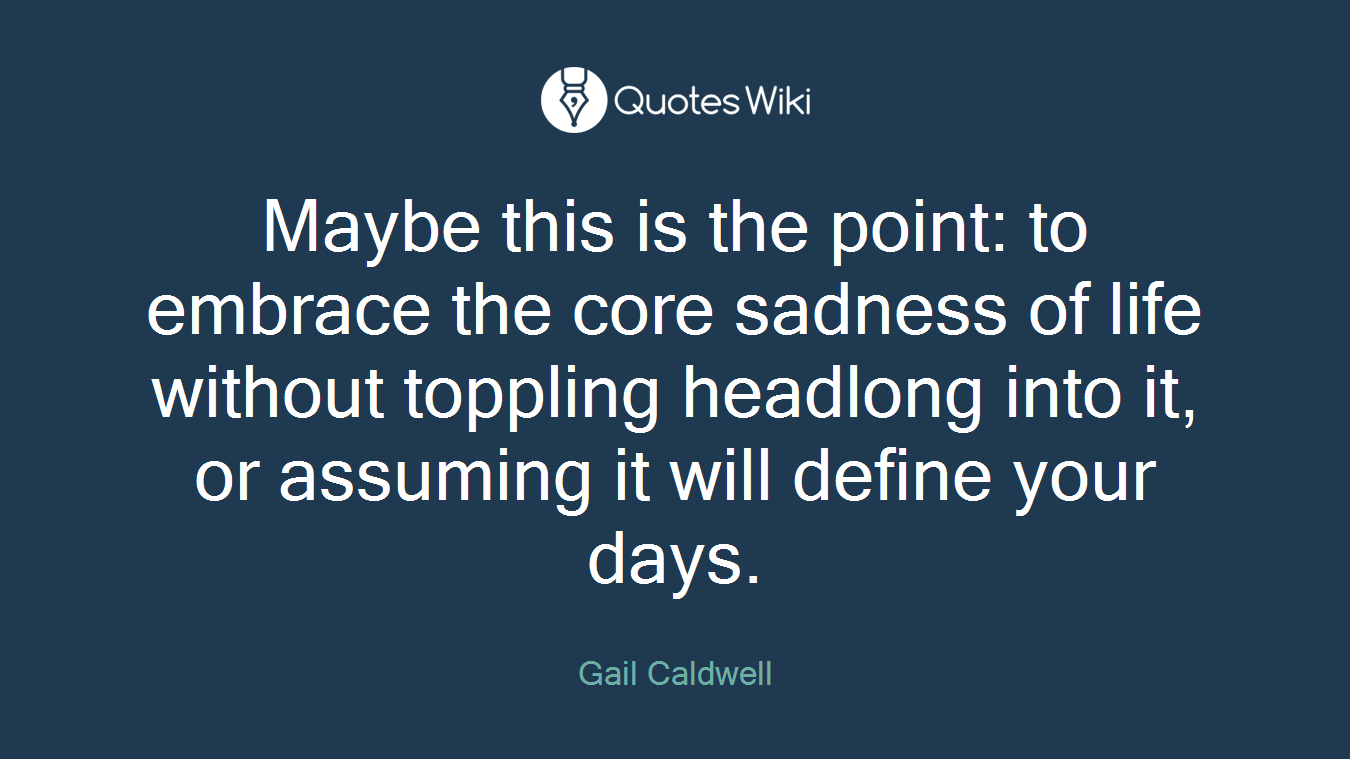 Maybe this is the point: to embrace the core sadness of life without toppling headlong into it, or assuming it will define your days.