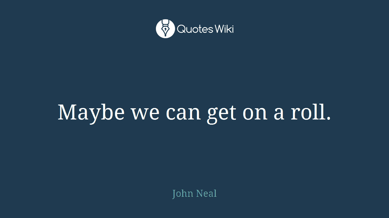 Maybe we can get on a roll.