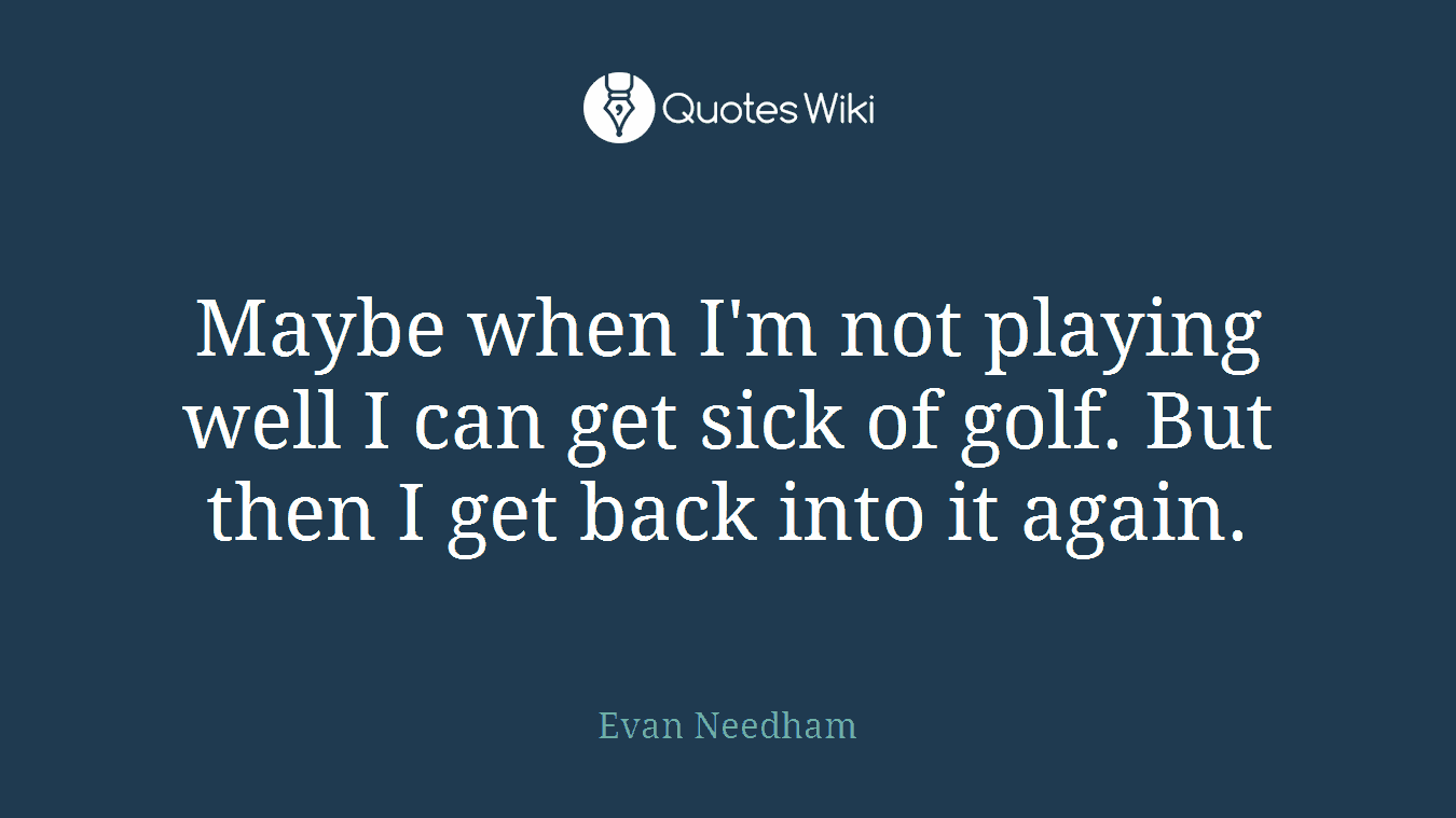 Maybe when I'm not playing well I can get sick of golf. But then I get back into it again.