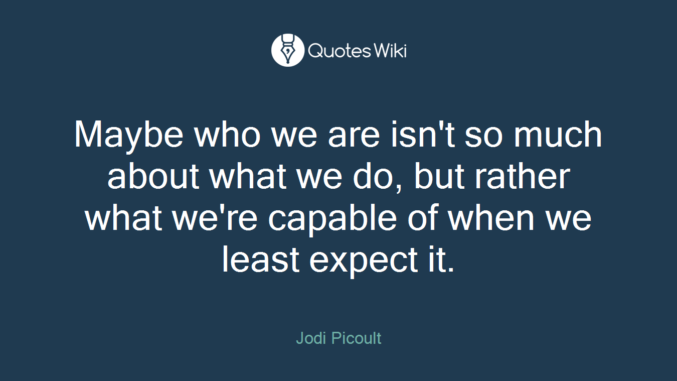 Maybe who we are isn't so much about what we do, but rather what we're capable of when we least expect it.