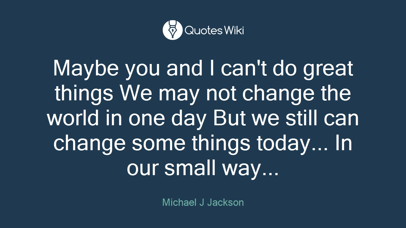 Maybe you and I can't do great things We may not change the world in one day But we still can change some things today... In our small way...